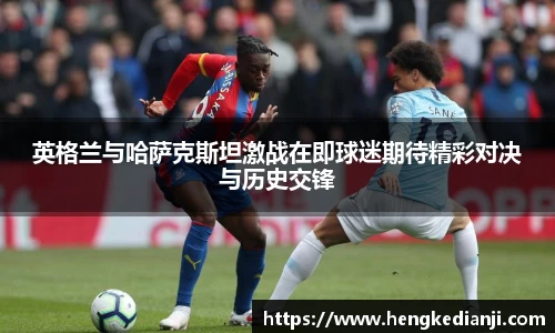 英格兰与哈萨克斯坦激战在即球迷期待精彩对决与历史交锋